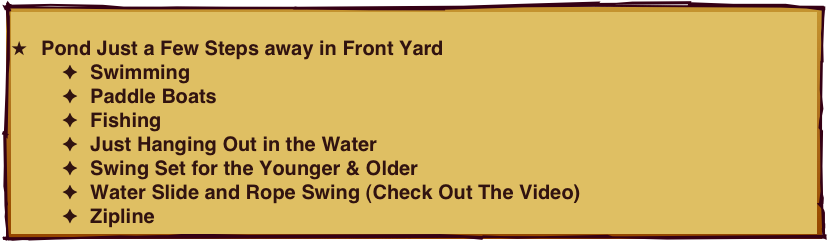 
Pond Just a Few Steps away in Front Yard
Swimming
Paddle Boats
Fishing
Just Hanging Out in the Water 
Swing Set for the Younger & Older
Water Slide and Rope Swing (Check Out The Video)
Zipline