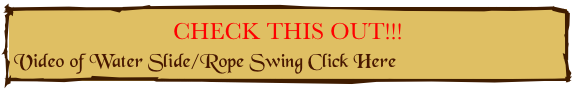CHECK THIS OUT!!!
Video of Water Slide/Rope Swing Click Here